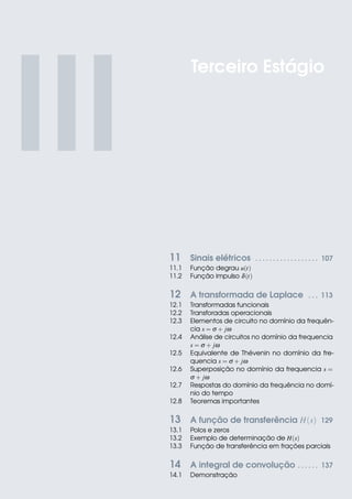 III
11 Sinais elétricos . . . . . . . . . . . . . . . . . . 107
11.1 Função degrau u(t)
11.2 Função impulso δ(t)
12 A transformada de Laplace . . . 113
12.1 Transformadas funcionais
12.2 Transforadas operacionais
12.3 Elementos de circuito no domínio da frequên-
cia s = σ + jω
12.4 Análise de circuitos no domínio da frequencia
s = σ + jω
12.5 Equivalente de Thévenin no domínio da fre-
quencia s = σ + jω
12.6 Superposição no domínio da frequencia s =
σ + jω
12.7 Respostas do domínio da frequência no domí-
nio do tempo
12.8 Teoremas importantes
13 A função de transferência H(s) 129
13.1 Polos e zeros
13.2 Exemplo de determinação de H(s)
13.3 Função de transferência em frações parciais
14 A integral de convolução . . . . . . 137
14.1 Demonstração
Terceiro Estágio
 