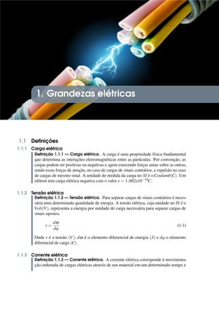 1. Grandezas elétricas
1.1 Definições
1.1.1 Carga elétrica
Definição 1.1.1 — Carga elétrica. A carga é uma propriedade física fundamental
que determina as interações eletromagnéticas entre as partículas. Por convenção, as
cargas podem ser positivas ou negativas e agem exercendo forças umas sobre as outras,
sendo essas forças de atração, no caso de cargas de sinais contrários, e repulsão no caso
de cargas de mesmo sinal. A unidade de medida da carga no SI é o Coulumb(C). Um
elétron tem carga elétrica negativa com o valor e = 1,602x10−19C.
1.1.2 Tensão elétrica
Definição 1.1.2 — Tensão elétrica. Para separar cargas de sinais contrários é neces-
sária uma determinada quantidade de energia. A tensão elétrica, cuja unidade no SI é o
Volt(V), representa a energia por unidade de carga necessária para separar cargas de
sinais opostos.
v =
dω
dq
(1.1)
Onde v é a tensão (V), dω é o elemento diferencial de energia (J) e dq o elemento
diferencial de carga (C).
1.1.3 Corrente elétrica
Definição 1.1.3 — Corrente elétrica. A corrente elétrica corresponde à movimenta-
ção ordenada de cargas elétricas através de um material em um determinado tempo e
 
