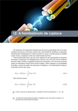 12. A transformada de Laplace
Os logaritmos são largamente utilizados para descrever propriedades físicas de repre-
sentações da natureza, mas foram criados com a necessidade de simplificar as operações,
transformando multiplicações de valores elevados em somas e exponenciação em multipli-
cações mesmo, o logaritmo sendo uma transformada não-linear.
Uma transformada linear, que tem como algumas de suas propriedades transformar
derivações e integrações em multiplicações e divisões, foi e tem sido um dos melhores
presentes dados a todos os engenheiros eletricistas do mundo, e tem seu nome em home-
nagem ao matemático francês Pierre Simon Laplace. Outra vantagem é a possibilidade
de mudar a variável da análise do tempo para a frequência. A transformada de Laplace é
anunciada na forma que segue:
F(s) = L (f(t)) =
∞
Z
−∞
f(t)e−st
dt (12.1)
Para sistemas causais:
F(s) = L (f(t)) =
∞
Z
0
f(t)e−st
dt (12.2)
R Como st tem que ser adimensional, s é medido em termos de frequencia. s = σ + jω.
R A integral da transformada de Laplace é imprópria, logo, nem todas as funções f(t)
possuem uma transformada de Laplace.
 