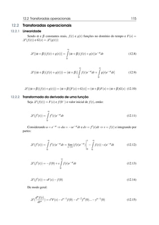 12.2 Transforadas operacionais 115
12.2 Transforadas operacionais
12.2.1 Linearidade
Sendo α e β constantes reais, f(t) e g(t) funções no domínio do tempo e F(s) =
L ( f(t)) e G(s) = L (g(t)):
L [(α +β)( f(t)+g(t))] =
∞
Z
0
(α +β)( f(t)+g(t))e−st
dt (12.8)
L ((α +β)( f(t)+g(t))) = (α +β)[
∞
Z
0
f(t)e−st
dt +
∞
Z
0
g(t)e−st
dt] (12.9)
L ((α +β)( f(t)+g(t))) = (α +β)[F(s)+G(s)] = (α +β)F(s)+(α +β)G(s) (12.10)
12.2.2 Transformada da derivada de uma função
Seja L ( f(t)) = F(s) e f(0−) o valor inicial de f(t), então:
L (f′
(t)) =
∞
Z
0
f′
(t)e−st
dt (12.11)
Considerando u = e−st ⇒ du = −se−stdt e dv = f′(t)dt ⇒ v = f(t) e integrando por
partes:
L ( f′
(t)) =
∞
Z
0
f′
(t)e−st
dt = lim
x→∞
(f(t)e−st
)
x
0
−
∞
Z
0
f(t)(−s)e−st
dt (12.12)
L ( f′
(t)) = −f(0)+s
∞
Z
0
f(t)e−st
dt (12.13)
L ( f′
(t)) = sF(s)− f(0) (12.14)
De modo geral:
L (
dn f(t)
dtn
) = sn
F(s)−sn−1
f(0)−sn−2
f′′
(0)...−yn−1
(0) (12.15)
 