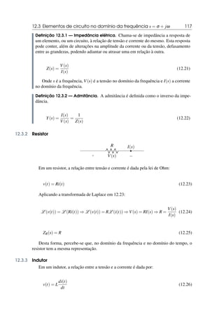 12.3 Elementos de circuito no domínio da frequência s = σ + jω 117
Definição 12.3.1 — Impedância elétrica. Chama-se de impedância a resposta de
um elemento, ou um circuito, à relação de tensão e corrente do mesmo. Esta resposta
pode conter, além de alterações na amplitude da corrente ou da tensão, defasamento
entre as grandezas, podendo adiantar ou atrasar uma em relação à outra.
Z(s) =
V(s)
I(s)
(12.21)
Onde s é a frequência, V(s) é a tensão no domínio da frequência e I(s) a corrente
no domínio da frequência.
Definição 12.3.2 — Admitância. A admitância é definida como o inverso da impe-
dância.
Y(s) =
I(s)
V(s)
=
1
Z(s)
(12.22)
12.3.2 Resistor
R
+ −
V(s)
I(s)
Em um resistor, a relação entre tensão e corrente é dada pela lei de Ohm:
v(t) = Ri(t) (12.23)
Aplicando a transformada de Laplace em 12.23:
L (v(t)) = L (Ri(t)) ⇒ L (v(t)) = RL (i(t)) ⇒ V(s) = RI(s) ⇒ R =
V(s)
I(s)
(12.24)
ZR(s) = R (12.25)
Desta forma, percebe-se que, no domínio da frequência e no domínio do tempo, o
resistor tem a mesma representação.
12.3.3 Indutor
Em um indutor, a relação entre a tensão e a corrente é dada por:
v(t) = L
di(t)
dt
(12.26)
 