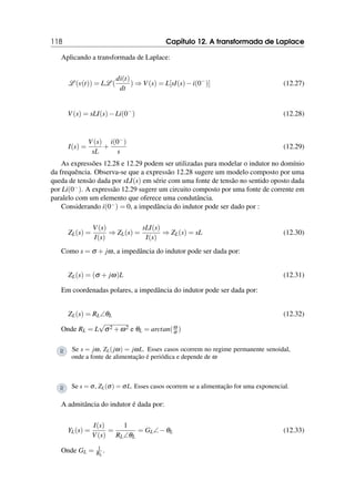 118 Capítulo 12. A transformada de Laplace
Aplicando a transformada de Laplace:
L (v(t)) = LL (
di(t)
dt
) ⇒ V(s) = L[sI(s)−i(0−
)] (12.27)
V(s) = sLI(s)−Li(0−
) (12.28)
I(s) =
V(s)
sL
+
i(0−)
s
(12.29)
As expressões 12.28 e 12.29 podem ser utilizadas para modelar o indutor no domínio
da frequência. Observa-se que a expressão 12.28 sugere um modelo composto por uma
queda de tensão dada por sLI(s) em série com uma fonte de tensão no sentido oposto dada
por Li(0−). A expressão 12.29 sugere um circuito composto por uma fonte de corrente em
paralelo com um elemento que oferece uma condutância.
Considerando i(0−) = 0, a impedância do indutor pode ser dado por :
ZL(s) =
V(s)
I(s)
⇒ ZL(s) =
sLI(s)
I(s)
⇒ ZL(s) = sL (12.30)
Como s = σ + jω, a impedância do indutor pode ser dada por:
ZL(s) = (σ + jω)L (12.31)
Em coordenadas polares, a impedância do indutor pode ser dada por:
ZL(s) = RL∠θL (12.32)
Onde RL = L
√
σ2 +ω2 e θL = arctan(ω
σ )
R Se s = jω, ZL(jω) = jωL. Esses casos ocorrem no regime permanente senoidal,
onde a fonte de alimentação é periódica e depende de ω
R Se s = σ, ZL(σ) = σL. Esses casos ocorrem se a alimentação for uma exponencial.
A admitância do indutor é dada por:
YL(s) =
I(s)
V(s)
=
1
RL∠θL
= GL∠−θL (12.33)
Onde GL = 1
RL
.
 