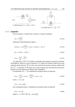 12.3 Elementos de circuito no domínio da frequência s = σ + jω 119
+
−
V(s)
L
+ −
sLI(s)
I(s)
+
− Li(0−)
(a) Modelo para V(s) = sLI(s)−Li(0−)
I(s) L
+ −
sLI(s)
i(0−)
s
(b) modelo para I(s) = V(s)
sL + i(0−)
s
12.3.4 Capacitor
Em um capacitor, a relação entre a tensão e a corrente é dada por:
i(t) = C
dv(t)
dt
(12.34)
Aplicando a transformada de Laplace:
L (i(t)) = cL (
dv(t)
dt
) ⇒ I(s) = C[sV(s)−v(0−
)] (12.35)
I(s) = sCV(s)−Cv(0−
) (12.36)
V(s) =
I(s)
sC
+
v(0−)
s
(12.37)
As expressões 12.36 e 12.37 podem ser utilizadas para modelar o capacitor no domínio
da frequência. Observa-se que a expressão 12.37 sugere um modelo composto por uma
queda de tensão dada por I(s)
sC em série com uma fonte de tensão no mesmo sentido dada
por v(0−)
s . A expressão 12.36 sugere um circuito composto por uma fonte de corrente em
paralelo com um elemento que oferece uma condutância.
Considerando v(0−) = 0, a admitância do capacitor pode ser dado por :
Yc(s) =
I(s)
V(s)
⇒ Yc(s) =
sCI(s)
I(s)
⇒ Yc(s) = sC (12.38)
Como s = σ + jω:
Yc(s) = (σ + jω)C (12.39)
Em coordenadas polares, a admitância do capacitor pode ser dada por:
Yc(s) = Gc∠θc (12.40)
Onde Gc = C
√
σ2 +ω2 e θc = arctan(ω
σ )
 