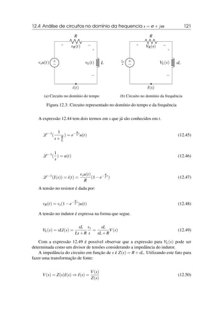 12.4 Análise de circuitos no domínio da frequencia s = σ + jω 121
R
+ −
vR(t)
L
+
−
vL(t)
i(t)
+
−
vsu(t)
(a) Circuito no domínio do tempo
R
+ −
VR(s)
sL
+
−
VL(s)
I(s)
+
−
vs
s
(b) Circuito no domínio da frequência
Figura 12.3: Circuito representado no domínio do tempo e da frequência
A expressão 12.44 tem dois termos em s que já são conhecidos em t.
L −1
(
1
s+ R
L
) = e−R
L t
u(t) (12.45)
L −1
(
1
s
) = u(t) (12.46)
L −1
(I(s)) = i(t) =
vsu(t)
R
(1−e−R
L t
) (12.47)
A tensão no resistor é dada por:
vR(t) = vs(1−e−R
L t
)u(t) (12.48)
A tensão no indutor é expressa na forma que segue.
VL(s) = sLI(s) =
sL
Ls+R
vs
s
=
sL
sL+R
V(s) (12.49)
Com a expressão 12.49 é possível observar que a expressão para VL(s) pode ser
determinada como um divisor de tensões considerando a impedância do indutor.
A impedância do circuito em função de s é Z(s) = R+sL. Utilizando este fato para
fazer uma transformação de fonte:
V(s) = Z(s)I(s) ⇒ I(s) =
V(s)
Z(s)
(12.50)
 