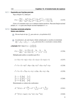 124 Capítulo 12. A transformada de Laplace
12.7.1 Expansão por frações parciais
Seja a função F(s) dada por:
F(s) =
N(s)
D(s)
=
ansn +an−1sn−1 +an−2sn−2 +...+a1s+a0
bmsm +bm−1sm−1 +bm−2sm−2 +...+b1s+b0
(12.55)
Com a e b constantes reais e m e n números inteiros positivos. Para uma função racional
própria, m  n e para uma função racional imprópria m  n.
12.7.2 Funções racionais próprias
Raízes reais distintas
R Há uma fração do tipo kx
s+sx
para cada raiz sx do polinômio D(S)
R O coeficiente kx de cada fração é obtido multiplicando os membros da identidade
N(s)
D(s) = kn
(s+sn) + kn−1
(s+sn−1) +...+ k1
(s+s1) pelo termo D(s) e resolvendo o sistema obtido.
 Exemplo 12.1 Dado F(s) = (s+3)(s+4)
s(s+1)(s+2):
F(s) =
N(s)
D(s)
=
(s+3)(s+4)
s(s+1)(s+2)
=
k0
s
+
k1
s+1
+
k2
s+2
(12.56)
Multiplicando ambos os membros por D(s):
(s+3)(s+4) = k0(s+1)(s+2)+k1s(s+2)+k2s(s+1) (12.57)
s2
+7s+12 = k0s2
+3k0s+2k0 +k1s2
+2k1s+k2s2
+k2s (12.58)
s2
+7s+12 = s2
(k0 +k1 +k2)+s(3k0 +2k1 +k2)+2k0 (12.59)


1 1 1
3 2 1
2 0 0




k0
k1
k2

 =


1
7
12

 (12.60)
Determinados os valores dos coeficientes:
L −1
(F(s)) = L −1
(
k0
s
)+L −1
(
k1
s+1
)+L −1
(
k2
s+2
) (12.61)
L −1
(F(s)) = k0u(t)+k1e−t
u(t)+k2e−2t
u(t) (12.62)

 