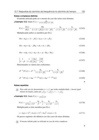 12.7 Respostas do domínio da frequência no domínio do tempo 125
Raízes complexas distintas
O método utilizado pode ser o mesmo do caso das raízes reais distintas.
 Exemplo 12.2 Dado F(s) = 10s
[s+(1+j5)][s+(1− j5)]
F(s) =
N(s)
D(s)
=
10s
[s+(1+ j5)][s+(1− j5)]
=
k0
s+(1+ j5)
+
k1
s+(1− j5)
(12.63)
Multiplicando ambos os membros por D(s):
10s = k0(s+(1− j5))+k1(s+(1+ j5)) (12.64)
10s = k0s+k0 − j5k0 +sk1 +k1 + j5k1 (12.65)
10s = s(k0 +k1)+k0 +k1 + j(−5k0 +5k1) (12.66)

1 1
1− j5 1+ j5

k0
k1

=

10
0

(12.67)
Determinados os valores dos coeficientes:
L −1
(F(s)) = L −1
(
k0
s+(1+ j5)
)+L −1
(
k1
s+(1− j5)
) (12.68)
L −1
(F(s)) = k0e−(1+j5)t
u(t)+k2e−(1− j5)t
u(t) (12.69)

Raízes repetidas
R Para cada raiz do denominador (s + sx)r que tenha multiplicidade r, haverá igual
número de frações, dados por kr
(s+sx)r + kr−1
(s+sx)r−1 +...+ k1
(s+sx)
 Exemplo 12.3 Dado F(s) = s
(s2)(s+1)2
F(s) =
s
(s2)(s+1)2
=
k0
s2
+
k1
s
+
k2
(s+1)2
+
k3
s+1
(12.70)
Multiplicando os dois membros por D(s):
s = k0(s+1)2
+k1s(s+1)2
+k2s2
+k3s(s+1) (12.71)
Os passos seguintes são idênticos aos dos casos de raízes distintas.
R O mesmo método pode ser utilizado no caso de raízes complexas.

 