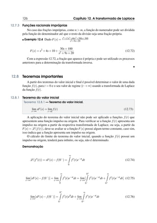 126 Capítulo 12. A transformada de Laplace
12.7.3 Funções racionais impróprias
No caso das frações impróprias, como n  m, a função do numerador pode ser dividida
pela função do denominador até que o resto da divisão seja uma fração própria.
 Exemplo 12.4 Dado F(s) = s4+13s3+66s2+200s+300
s2+9s+20
F(s) = s2
+4s+10+
30s+100
s2 +9s+20
(12.72)
Com a expressão 12.72, a fração que aparece é própria e pode ser utilizado os processos
anteriores para a determinação da transformada inversa.

12.8 Teoremas importantes
A partir dos teoremas do valor inicial e final é possível determinar o valor de uma dada
função f(t), para t = 0 e o seu valor de regime (t → ∞) usando a transformada de Laplace
da função f(t).
12.8.1 Teorema do valor inicial
Teorema 12.8.1 — Teorema do valor inicial.
lim
s→∞
sF(s) = lim
t→0
f(t) (12.73)
A aplicação do teorema do valor inicial não pode ser aplicado a funções f(t) que
apresentem uma função impulso na origem. Para verificar se a função f(t) apresenta um
impulso na origem a partir da respectiva transformada de Laplace, ou seja, a partir da
F(s) = L (f(t)), deve-se avaliar se a função F(s) possui algum termo constante, caso sim,
isso indica que a função apresenta um impulso na origem.
O cálculo do limite do teorema do valor inicial, quando a função f(t) possui um
impulso na origem, tenderá para infinito, ou seja, não é determinado.
Demonstração
L ( f′
(t)) = sF(s)− f(0−
) =
∞
Z
0
f′
(t)e−st
dt (12.74)
lim
s→∞
[sF(s)− f(0−
)] = lim
s→∞
∞
Z
0
f′
(t)e−st
dt = lim
s→∞
[
0+
Z
0−
f′
(t)e−st
dt +
∞
Z
0+
f′
(t)e−st
dt] (12.75)
lim
s→∞
[sF(s)− f(0−
)] =
0+
Z
0−
f′
(t)e0
dt + lim
s→∞
∞
Z
0+
f′
(t)e−st
dt (12.76)
 