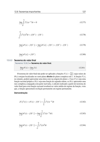 12.8 Teoremas importantes 127
lim
s→∞
∞
Z
0+
f′
(t)e−st
dt = 0 (12.77)
0+
Z
0−
f′
(t)e0
dt = f(0+
)− f(0−
) (12.78)
lim
s→∞
[sF(s)− f(0−
)] = lim
s→∞
[sF(s)]− f(0−
) = f(0+
)− f(0−
) (12.79)
lim
s→∞
[sF(s)] = f(0+
) (12.80)
12.8.2 Teorema do valor final
Teorema 12.8.2 — Teorema do valor final.
lim
s→0
sF(s) = lim
t→∞
f(t) (12.81)
O teorema do valor final não pode ser aplicado a funções F(s) = N(s)
D(s) cujas raízes de
D(s) estejam localizadas no semi-plano direito do plano complexo em s. A função F(s),
no entanto, poderá apresentar uma única raiz na origem do plano s. Caso F(s) seja uma
função racional própria e D(s) seja uma função de segunda ordem, se D(s) apresentar uma
raiz complexa conjugada com parte real nula, o cálculo realizado a partir do teorema do
valor final para esta função racional resultará no valor médio de regime da função, visto
que, a função apresentará oscilação permanente em regime permanente.
Demonstração
L ( f′
(t)) = sF(s)− f(0−
) =
∞
Z
0
f′
(t)e−st
dt (12.82)
lim
s→0
[sF(s)− f(0−
)] = lim
s→0
(
∞
Z
0−
f′
(t)e−st
dt) (12.83)
lim
s→0
[sF(s)− f(0−
)] =
∞
Z
0−
f′
(t)e0
dt (12.84)
 