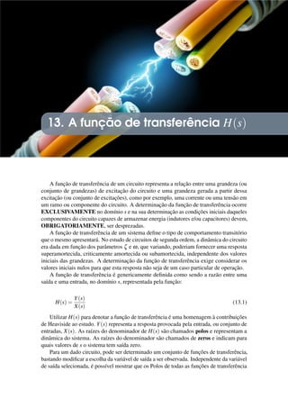 13. A função de transferência H(s)
A função de transferência de um circuito representa a relação entre uma grandeza (ou
conjunto de grandezas) de excitação do circuito e uma grandeza gerada a partir dessa
excitação (ou conjunto de excitações), como por exemplo, uma corrente ou uma tensão em
um ramo ou componente do circuito. A determinação da função de transferência ocorre
EXCLUSIVAMENTE no domínio s e na sua determinação as condições iniciais daqueles
componentes do circuito capazes de armazenar energia (indutores e/ou capacitores) devem,
OBRIGATORIAMENTE, ser desprezadas.
A função de transferência de um sistema define o tipo de comportamento transitório
que o mesmo apresentará. No estudo de circuitos de segunda ordem, a dinâmica do circuito
era dada em função dos parâmetros ζ e ω, que variando, poderiam fornecer uma resposta
superamortecida, criticamente amortecida ou subamortecida, independente dos valores
iniciais das grandezas. A determinação da função de transferência exige considerar os
valores iniciais nulos para que esta resposta não seja de um caso particular de operação.
A função de transferência é genericamente definida como sendo a razão entre uma
saída e uma entrada, no domínio s, representada pela função:
H(s) =
Y(s)
X(s)
(13.1)
Utilizar H(s) para denotar a função de transferência é uma homenagem à contribuições
de Heaviside ao estudo. Y(s) representa a resposta provocada pela entrada, ou conjunto de
entradas, X(s). As raízes do denominador de H(s) são chamados polos e representam a
dinâmica do sistema. As raízes do denominador são chamados de zeros e indicam para
quais valores de s o sistema tem saída zero.
Para um dado circuito, pode ser determinado um conjunto de funções de transferência,
bastando modificar a escolha da variável de saída a ser observada. Independente da variável
de saída selecionada, é possível mostrar que os Polos de todas as funções de transferência
 