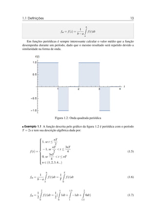 1.1 Definições 13
fm = f(z) =
1
b−a
b
Z
a
f(t)dt
Em funções periódicas é sempre interessante calcular o valor médio que a função
desempenha durante um período, dado que o mesmo resultado será repetido devido a
similaridade na forma de onda.
Figura 1.2: Onda quadrada periódica
 Exemplo 1.1 A função descrita pelo gráfico da figura 1.2 é periódica com o período
T = 2s e tem sua descrição algébrica dada por:
f(t) =



















1, se t ≤
nT
2
−1, se
nT
2
 t ≤
3nT
4
0, se
3nT
4
 t ≤ nT
n ∈ (1,2,3,4...)
(1.5)
fm =
1
b−a
b
Z
a
f(t)dt =
1
T
T
Z
0
f(t)dt (1.6)
fm =
1
2
2
Z
0
f(t)dt =
1
2
(
1
Z
0
1dt +
1.5
Z
1
−1dt +
2
Z
1.5
0dt) (1.7)
 