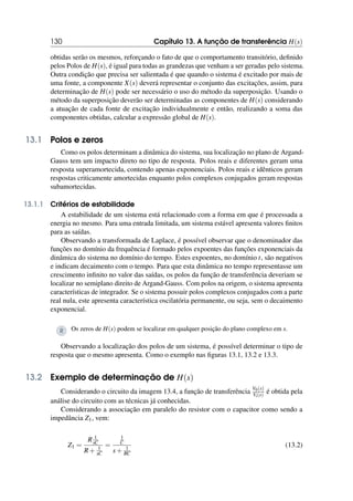 130 Capítulo 13. A função de transferência H(s)
obtidas serão os mesmos, reforçando o fato de que o comportamento transitório, definido
pelos Polos de H(s), é igual para todas as grandezas que venham a ser geradas pelo sistema.
Outra condição que precisa ser salientada é que quando o sistema é excitado por mais de
uma fonte, a componente X(s) deverá representar o conjunto das excitações, assim, para
determinação de H(s) pode ser necessário o uso do método da superposição. Usando o
método da superposição deverão ser determinadas as componentes de H(s) considerando
a atuação de cada fonte de excitação individualmente e então, realizando a soma das
componentes obtidas, calcular a expressão global de H(s).
13.1 Polos e zeros
Como os polos determinam a dinâmica do sistema, sua localização no plano de Argand-
Gauss tem um impacto direto no tipo de resposta. Polos reais e diferentes geram uma
resposta superamortecida, contendo apenas exponenciais. Polos reais e idênticos geram
respostas criticamente amortecidas enquanto polos complexos conjugados geram respostas
subamortecidas.
13.1.1 Critérios de estabilidade
A estabilidade de um sistema está relacionado com a forma em que é processada a
energia no mesmo. Para uma entrada limitada, um sistema estável apresenta valores finitos
para as saídas.
Observando a transformada de Laplace, é possível observar que o denominador das
funções no domínio da frequência é formado pelos expoentes das funções exponenciais da
dinâmica do sistema no domínio do tempo. Estes expoentes, no domínio t, são negativos
e indicam decaimento com o tempo. Para que esta dinâmica no tempo representasse um
crescimento infinito no valor das saídas, os polos da função de transferência deveriam se
localizar no semiplano direito de Argand-Gauss. Com polos na origem, o sistema apresenta
características de integrador. Se o sistema possuir polos complexos conjugados com a parte
real nula, este apresenta característica oscilatória permanente, ou seja, sem o decaimento
exponencial.
R Os zeros de H(s) podem se localizar em qualquer posição do plano complexo em s.
Observando a localização dos polos de um sistema, é possível determinar o tipo de
resposta que o mesmo apresenta. Como o exemplo nas figuras 13.1, 13.2 e 13.3.
13.2 Exemplo de determinação de H(s)
Considerando o circuito da imagem 13.4, a função de transferência V0(s)
Vi(s) é obtida pela
análise do circuito com as técnicas já conhecidas.
Considerando a associação em paralelo do resistor com o capacitor como sendo a
impedância Z1, vem:
Z1 =
R 1
sC
R+ 1
sC
=
1
C
s+ 1
RC
(13.2)
 