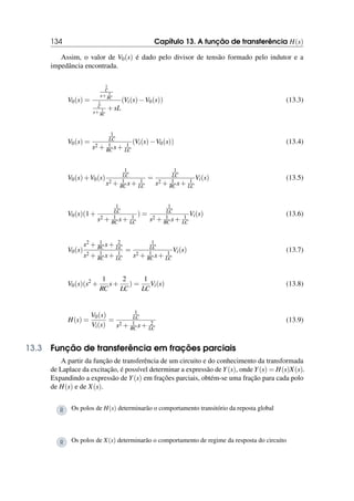 134 Capítulo 13. A função de transferência H(s)
Assim, o valor de V0(s) é dado pelo divisor de tensão formado pelo indutor e a
impedância encontrada.
V0(s) =
1
C
s+ 1
RC
1
C
s+ 1
RC
+sL
(Vi(s)−V0(s)) (13.3)
V0(s) =
1
LC
s2 + 1
RC s+ 1
LC
(Vi(s)−V0(s)) (13.4)
V0(s)+V0(s)
1
LC
s2 + 1
RC s+ 1
LC
=
1
LC
s2 + 1
RC s+ 1
LC
Vi(s) (13.5)
V0(s)(1+
1
LC
s2 + 1
RC s+ 1
LC
) =
1
LC
s2 + 1
RC s+ 1
LC
Vi(s) (13.6)
V0(s)
s2 + 1
RC s+ 2
LC
s2 + 1
RC s+ 1
LC
=
1
LC
s2 + 1
RC s+ 1
LC
Vi(s) (13.7)
V0(s)(s2
+
1
RC
s+
2
LC
) =
1
LC
Vi(s) (13.8)
H(s) =
V0(s)
Vi(s)
=
1
LC
s2 + 1
RC s+ 2
LC
(13.9)
13.3 Função de transferência em frações parciais
A partir da função de transferência de um circuito e do conhecimento da transformada
de Laplace da excitação, é possível determinar a expressão de Y(s), onde Y(s) = H(s)X(s).
Expandindo a expressão de Y(s) em frações parciais, obtém-se uma fração para cada polo
de H(s) e de X(s).
R Os polos de H(s) determinarão o comportamento transitório da reposta global
R Os polos de X(s) determinarão o comportamento de regime da resposta do circuito
 