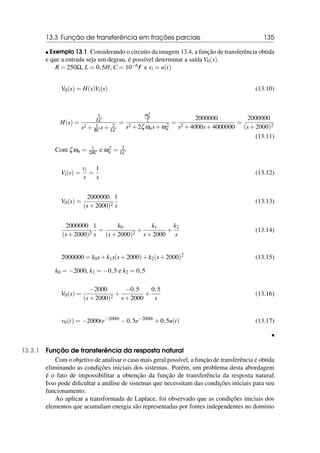 13.3 Função de transferência em frações parciais 135
 Exemplo 13.1 Considerando o circuito da imagem 13.4, a função de transferência obtida
e que a entrada seja um degrau, é possível determinar a saída V0(s).
R = 250Ω, L = 0,5H, C = 10−6F e vi = u(t)
V0(s) = H(s)Vi(s) (13.10)
H(s) =
1
LC
s2 + 1
RC s+ 2
LC
=
ω2
n
2
s2 +2ζωns+ω2
n
=
2000000
s2 +4000s+4000000
=
2000000
(s+2000)2
(13.11)
Com ζωn = 1
2RC e ω2
n = 2
LC
Vi(s) =
vi
s
=
1
s
(13.12)
V0(s) =
2000000
(s+2000)2
1
s
(13.13)
2000000
(s+2000)2
1
s
=
k0
(s+2000)2
+
k1
s+2000
+
k2
s
(13.14)
2000000 = k0s+k1s(s+2000)+k2(s+2000)2
(13.15)
k0 = −2000, k1 = −0,5 e k2 = 0,5
V0(s) =
−2000
(s+2000)2
+
−0,5
s+2000
+
0,5
s
(13.16)
v0(t) = −2000te−2000t
−0,5e−2000t
+0,5u(t) (13.17)

13.3.1 Função de transferência da resposta natural
Com o objetivo de analisar o caso mais geral possível, a função de transferência é obtida
eliminando as condições iniciais dos sistemas. Porém, um problema desta abordagem
é o fato de impossibilitar a obtenção da função de transferência da resposta natural.
Isso pode dificultar a análise de sistemas que necessitam das condições iniciais para seu
funcionamento.
Ao aplicar a transformada de Laplace, foi observado que as condições iniciais dos
elementos que acumulam energia são representadas por fontes independentes no domínio
 