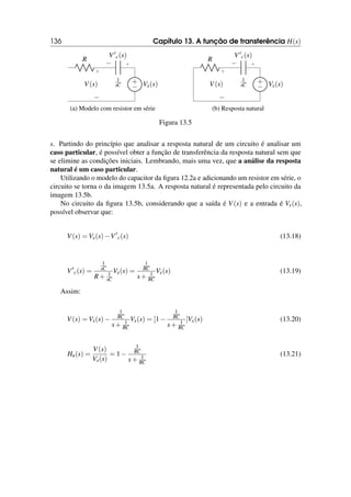 136 Capítulo 13. A função de transferência H(s)
+
−
V(s)
1
sC
+
−
V′
c(s)
+
− Vx(s)
R
(a) Modelo com resistor em série
+
−
V(s)
1
sC
+
−
V′
c(s)
+
− Vx(s)
R
(b) Resposta natural
Figura 13.5
s. Partindo do princípio que analisar a resposta natural de um circuito é analisar um
caso particular, é possível obter a função de transferência da resposta natural sem que
se elimine as condições iniciais. Lembrando, mais uma vez, que a análise da resposta
natural é um caso particular.
Utilizando o modelo do capacitor da figura 12.2a e adicionando um resistor em série, o
circuito se torna o da imagem 13.5a. A resposta natural é representada pelo circuito da
imagem 13.5b.
No circuito da figura 13.5b, considerando que a saída é V(s) e a entrada é Vx(s),
possível observar que:
V(s) = Vx(s)−V′
c(s) (13.18)
V′
c(s) =
1
sC
R+ 1
sC
Vx(s) =
1
RC
s+ 1
RC
Vx(s) (13.19)
Assim:
V(s) = Vx(s)−
1
RC
s+ 1
RC
Vx(s) = [1−
1
RC
s+ 1
RC
]Vx(s) (13.20)
Hn(s) =
V(s)
Vx(s)
= 1−
1
RC
s+ 1
RC
(13.21)
 