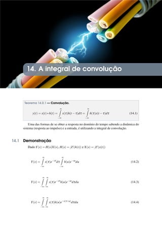 14. A integral de convolução
Teorema 14.0.1 — Convolução.
y(t) = x(t)∗h(t) =
∞
Z
−∞
x(τ)h(t −τ)dτ =
∞
Z
−∞
h(τ)x(t −τ)dτ (14.1)
Uma das formas de se obter a resposta no domínio do tempo sabendo a dinâmica do
sistema (resposta ao impulso) e a entrada, é utilizando a integral de convolução.
14.1 Demonstração
Dado Y(s) = H(s)X(s), H(s) = L (h(t)) e X(s) = L (x(t))
Y(s) =
∞
Z
−∞
x(τ)e−sτ
dτ
∞
Z
−∞
h(u)e−su
du (14.2)
Y(s) =
∞
Z
−∞
∞
Z
−∞
x(τ)e−sτ
h(u)e−su
dτdu (14.3)
Y(s) =
∞
Z
−∞
∞
Z
−∞
x(τ)h(u)e−s(τ+u)
dτdu (14.4)
 