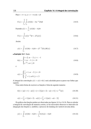 138 Capítulo 14. A integral de convolução
Para t = τ +u, u = t −τ e du = dt
Y(s) =
∞
Z
−∞
∞
Z
−∞
x(τ)h(t −τ)e−st
dτdt (14.5)
Fazendo y(t) =
∞
R
−∞
x(τ)h(t −τ)dτ
Y(s) =
∞
Z
−∞
y(t)e−st
dt = L (y(t)) (14.6)
Assim:
y(t) =
∞
Z
−∞
x(τ)h(t −τ)dτ = L −1
(X(s)H(s)) (14.7)
 Exemplo 14.1 Dado
h(t) =





t +2, se −2 ≤ t  −1
1, se −1 ≤ t  0
e−2t
, se t ≥ 0
(14.8)
e
x(t) =





t
2
+1, se −2 ≤ t  0
−t
3
+1, se 0 ≤ t  3
(14.9)
A integral de convolução y(t) = x(t) ∗ h(t) será calculada passo-a-passo nas linhas que
seguem.
Uma outra forma de escrever as funções é feita da seguinte maneira:
h(t) = [u(t +1)−u(t)]+(t +2)[u(t +2)−u(t +1)]+e−2t
u(t) (14.10)
x(t) = (
t
2
+1)[u(t +2)−u(t)]+(
t
3
+1)[u(t)−u(t −3)] (14.11)
Os gráficos das funções podem ser observadas nas figuras 14.1a e 14.1b. Para se calcular
a integral de convolução de maneira correta, se faz necessário observar os intervalos de
integração das funções e, também, o processo de mudança de variável em uma delas.
y(t) =
∞
Z
−∞
x(τ)h(t −τ)dτ =
∞
Z
−∞
h(τ)x(t −τ)dτ (14.12)
 