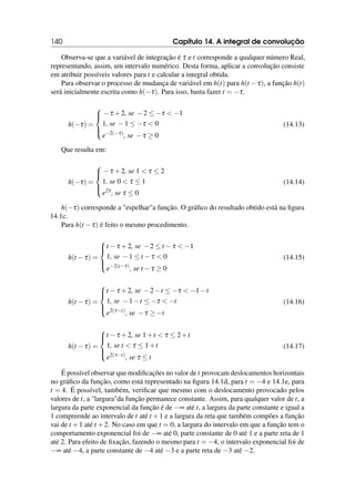 140 Capítulo 14. A integral de convolução
Observa-se que a variável de integração é τ e t corresponde a qualquer número Real,
representando, assim, um intervalo numérico. Desta forma, aplicar a convolução consiste
em atribuir possíveis valores para t e calcular a integral obtida.
Para observar o processo de mudança de variável em h(t) para h(t −τ), a função h(t)
será inicialmente escrita como h(−τ). Para isso, basta fazer t = −τ.
h(−τ) =





−τ +2, se −2 ≤ −τ  −1
1, se −1 ≤ −τ  0
e−2(−τ)
, se −τ ≥ 0
(14.13)
Que resulta em:
h(−τ) =





−τ +2, se 1  τ ≤ 2
1, se 0  τ ≤ 1
e2τ
, se τ ≤ 0
(14.14)
h(−τ) corresponde a espelhara função. O gráfico do resultado obtido está na figura
14.1c.
Para h(t −τ) é feito o mesmo procedimento.
h(t −τ) =





t −τ +2, se −2 ≤ t −τ  −1
1, se −1 ≤ t −τ  0
e−2(t−τ)
, se t −τ ≥ 0
(14.15)
h(t −τ) =





t −τ +2, se −2−t ≤ −τ  −1−t
1, se −1−t ≤ −τ  −t
e2(τ−t)
, se −τ ≥ −t
(14.16)
h(t −τ) =





t −τ +2, se 1+t  τ ≤ 2+t
1, se t  τ ≤ 1+t
e2(τ−t)
, se τ ≤ t
(14.17)
É possível observar que modificações no valor de t provocam deslocamentos horizontais
no gráfico da função, como está representado na figura 14.1d, para t = −4 e 14.1e, para
t = 4. É possível, também, verificar que mesmo com o deslocamento provocado pelos
valores de t, a largurada função permanece constante. Assim, para qualquer valor de t, a
largura da parte exponencial da função é de −∞ até t, a largura da parte constante e igual a
1 compreende ao intervalo de t até t +1 e a largura da reta que também compões a função
vai de t +1 até t +2. No caso em que t = 0, a largura do intervalo em que a função tem o
comportamento exponencial foi de −∞ até 0, parte constante de 0 até 1 e a parte reta de 1
até 2. Para efeito de fixação, fazendo o mesmo para t = −4, o intervalo exponencial foi de
−∞ até −4, a parte constante de −4 até −3 e a parte reta de −3 até −2.
 