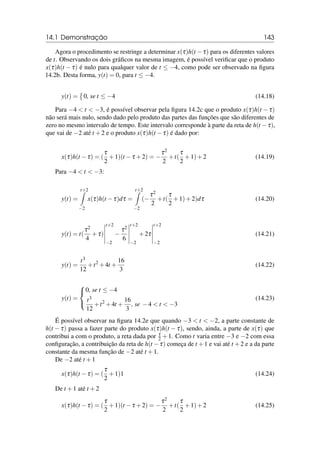 14.1 Demonstração 143
Agora o procedimento se restringe a determinar x(τ)h(t −τ) para os diferentes valores
de t. Observando os dois gráficos na mesma imagem, é possível verificar que o produto
x(τ)h(t − τ) é nulo para qualquer valor de t ≤ −4, como pode ser observado na figura
14.2b. Desta forma, y(t) = 0, para t ≤ −4.
y(t) =

0, se t ≤ −4 (14.18)
Para −4  t  −3, é possível observar pela figura 14.2c que o produto x(τ)h(t −τ)
não será mais nulo, sendo dado pelo produto das partes das funções que são diferentes de
zero no mesmo intervalo de tempo. Este intervalo corresponde à parte da reta de h(t −τ),
que vai de −2 até t +2 e o produto x(τ)h(t −τ) é dado por:
x(τ)h(t −τ) = (
τ
2
+1)(t −τ +2) = −
τ2
2
+t(
τ
2
+1)+2 (14.19)
Para −4  t  −3:
y(t) =
t+2
Z
−2
x(τ)h(t −τ)dτ =
t+2
Z
−2
(−
τ2
2
+t(
τ
2
+1)+2)dτ (14.20)
y(t) = t(
τ2
4
+τ)
t+2
−2
−
τ2
6
t+2
−2
+2τ
t+2
−2
(14.21)
y(t) =
t3
12
+t2
+4t +
16
3
(14.22)
y(t) =



0, se t ≤ −4
t3
12
+t2
+4t +
16
3
, se −4  t  −3
(14.23)
É possível observar na figura 14.2e que quando −3  t  −2, a parte constante de
h(t − τ) passa a fazer parte do produto x(τ)h(t − τ), sendo, ainda, a parte de x(τ) que
contribui a com o produto, a reta dada por τ
2 +1. Como t varia entre −3 e −2 com essa
configuração, a contribuição da reta de h(t −τ) começa de t +1 e vai até t +2 e a da parte
constante da mesma função de −2 até t +1.
De −2 até t +1
x(τ)h(t −τ) = (
τ
2
+1)1 (14.24)
De t +1 até t +2
x(τ)h(t −τ) = (
τ
2
+1)(t −τ +2) = −
τ2
2
+t(
τ
2
+1)+2 (14.25)
 