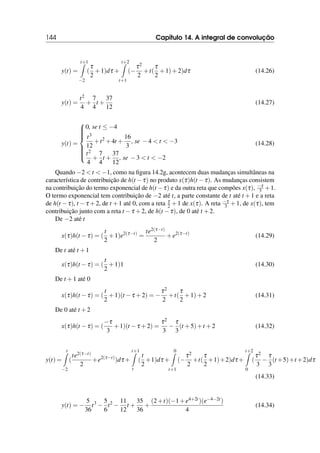 144 Capítulo 14. A integral de convolução
y(t) =
t+1
Z
−2
(
τ
2
+1)dτ +
t+2
Z
t+1
(−
τ2
2
+t(
τ
2
+1)+2)dτ (14.26)
y(t) =
t2
4
+
7
4
t +
37
12
(14.27)
y(t) =











0, se t ≤ −4
t3
12
+t2
+4t +
16
3
, se −4  t  −3
t2
4
+
7
4
t +
37
12
, se −3  t  −2
(14.28)
Quando −2  t  −1, como na figura 14.2g, acontecem duas mudanças simultâneas na
característica de contribuição de h(t −τ) no produto x(τ)h(t −τ). As mudanças consistem
na contribuição do termo exponencial de h(t −τ) e da outra reta que compões x(τ), −τ
3 +1.
O termo exponencial tem contribuição de −2 até t, a parte constante de t até t +1 e a reta
de h(t −τ), t −τ +2, de t +1 até 0, com a reta τ
2 +1 de x(τ). A reta −τ
3 +1, de x(τ), tem
contribuição junto com a reta t −τ +2, de h(t −τ), de 0 até t +2.
De −2 até t
x(τ)h(t −τ) = (
t
2
+1)e2(τ−t)
=
te2(τ−t)
2
+e2(τ−t)
(14.29)
De t até t +1
x(τ)h(t −τ) = (
t
2
+1)1 (14.30)
De t +1 até 0
x(τ)h(t −τ) = (
t
2
+1)(t −τ +2) = −
τ2
2
+t(
τ
2
+1)+2 (14.31)
De 0 até t +2
x(τ)h(t −τ) = (
−τ
3
+1)(t −τ +2) =
τ2
3
−
τ
3
(t +5)+t +2 (14.32)
y(t) =
t
Z
−2
(
te2(τ−t)
2
+e2(τ−t)
)dτ +
t+1
Z
t
(
t
2
+1)dτ +
0
Z
t+1
(−
τ2
2
+t(
τ
2
+1)+2)dτ +
t+2
Z
0
(
τ2
3
−
τ
3
(t +5)+t +2)dτ
(14.33)
y(t) = −
5
36
t3
−
5
6
t2
−
11
12
t +
35
36
+
(2+t)(−1+e4+2t)(e−4−2t)
4
(14.34)
 