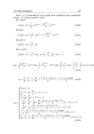14.1 Demonstração 147
Para 1  t  2, como pode ser visto na figura 14.4c, a diferença é que a contribuição
da reta t −τ +2 passa a ser de t +2 até 3.
De −2 até 0
x(τ)h(t −τ) = (
t
2
+1)e2(τ−t)
=
te2(τ−t)
2
+e2(τ−t)
(14.50)
De 0 até t
x(τ)h(t −τ) = (
−τ
3
+1)e2(τ−t)
=
−te2(τ−t)
3
+e2(τ−t)
(14.51)
De t até t +1
x(τ)h(t −τ) = (
−τ
3
+1)1 (14.52)
De t +1 até 3
x(τ)h(t −τ) = (
−τ
3
+1)(t −τ +2) =
τ2
3
−
τ
3
(t +5)+t +2 (14.53)
y(t) =
0
Z
−2
(
te2(τ−t)
2
+e2(τ−t)
)dτ +
t
Z
0
(
−te2(τ−t)
3
+e2(τ−t)
)dτ +
t+1
Z
t
(
−τ
3
+1)dτ +
3
Z
t+1
(
τ2
3
−
τ
3
(t +5)+t +2)dτ
(14.54)
y(t) =
t3
18
−
t2
6
−
t
3
+
19
18
+
e−4−2t(−1+e4)(2+t)
4
−
e−t(−3+t)senh(t)
3
(14.55)
y(t) =















































0, se t ≤ −4
t3
12
+t2
+4t +
16
3
, se −4  t  −3
t2
4
+
7
4
t +
37
12
, se −3  t  −2
−
5
36
t3
−
5
6
t2
−
11
12
t +
35
36
+
(2+t)(−1+e4+2t)(e−4−2t)
4
, se −2  t  −1
−
5
12
t2
−
t
12
+
10
9
+
(2+t)(−1+e4+2t)(e−4−2t)
4
, se −1  t  0
−
t
2
+
10
9
+
e−4−2t(−1+e4)(2+t)
4
−
e−t(−3+t)senh(t)
3
, se 0  t  1
t3
18
−
t2
6
−
t
3
+
19
18
+
e−4−2t(−1+e4)(2+t)
4
−
e−t(−3+t)senh(t)
3
, se 1  t  2
(14.56)
 
