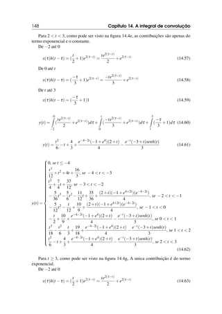 148 Capítulo 14. A integral de convolução
Para 2  t  3, como pode ser visto na figura 14.4e, as contribuições são apenas do
termo exponencial e o constante.
De −2 até 0
x(τ)h(t −τ) = (
t
2
+1)e2(τ−t)
=
te2(τ−t)
2
+e2(τ−t)
(14.57)
De 0 até t
x(τ)h(t −τ) = (
−τ
3
+1)e2(τ−t)
=
−te2(τ−t)
3
+e2(τ−t)
(14.58)
De t até 3
x(τ)h(t −τ) = (
−τ
3
+1)1 (14.59)
y(t) =
0
Z
−2
(
te2(τ−t)
2
+e2(τ−t)
)dτ +
t
Z
0
(
−te2(τ−t)
3
+e2(τ−t)
)dτ +
3
Z
t
(
−τ
3
+1)dτ (14.60)
y(t) =
t2
6
−t +
4
3
+
e−4−2t(−1+e4)(2+t)
4
−
e−t(−3+t)senh(t)
3
(14.61)
y(t) =























































0, se t ≤ −4
t3
12
+t2
+4t +
16
3
, se −4  t  −3
t2
4
+
7
4
t +
37
12
, se −3  t  −2
−
5
36
t3
−
5
6
t2
−
11
12
t +
35
36
+
(2+t)(−1+e4+2t)(e−4−2t)
4
, se −2  t  −1
−
5
12
t2
−
t
12
+
10
9
+
(2+t)(−1+e4+2t)(e−4−2t)
4
, se −1  t  0
−
t
2
+
10
9
+
e−4−2t(−1+e4)(2+t)
4
−
e−t(−3+t)senh(t)
3
, se 0  t  1
t3
18
−
t2
6
−
t
3
+
19
18
+
e−4−2t(−1+e4)(2+t)
4
−
e−t(−3+t)senh(t)
3
, se 1  t  2
t2
6
−t +
4
3
+
e−4−2t(−1+e4)(2+t)
4
−
e−t(−3+t)senh(t)
3
, se 2  t  3
(14.62)
Para t ≥ 3, como pode ser visto na figura 14.4g, A unica contribuição é do termo
exponencial.
De −2 até 0
x(τ)h(t −τ) = (
t
2
+1)e2(τ−t)
=
te2(τ−t)
2
+e2(τ−t)
(14.63)
 