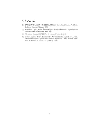 Referências
[1] JAMES W NILSSON e A RIEDEL SUSAN. Circuitos Elétricos. 8a
Edição.
Editora: Pearson, Páginas, 2008.
[2] Katsuhiko Ogata, Paulo Álvaro Maya e Fabrizio Leonardi. Engenharia de
controle moderno. Prentice Hall, 2003.
[3] Alexandre Cunha OLIVEIRA. Circuitos Elétricos I. 2015.
[4] Danny Augusto Vieira Tonidandel e Antônio Emılio Angueth de Araújo.
“Transformada de Laplace: uma obra de engenharia”. Em: Revista Brasi-
leira de Ensino de Fısica 34.2 (2012), p. 2601.
1
 