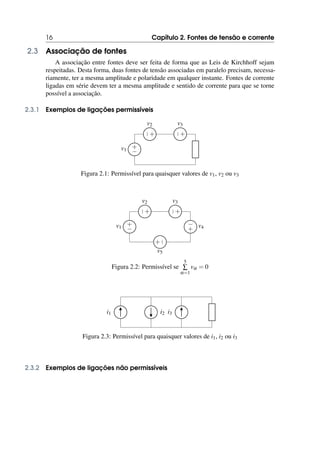 16 Capítulo 2. Fontes de tensão e corrente
2.3 Associação de fontes
A associação entre fontes deve ser feita de forma que as Leis de Kirchhoff sejam
respeitadas. Desta forma, duas fontes de tensão associadas em paralelo precisam, necessa-
riamente, ter a mesma amplitude e polaridade em qualquer instante. Fontes de corrente
ligadas em série devem ter a mesma amplitude e sentido de corrente para que se torne
possível a associação.
2.3.1 Exemplos de ligações permissíveis
+
−
v1
+
−
v2
+
−
v3
Figura 2.1: Permissível para quaisquer valores de v1, v2 ou v3
+
−
v1
+
−
v2
+
−
v3
+
− v4
+
−
v5
Figura 2.2: Permissível se
5
∑
α=1
vα = 0
i1 i2 i3
Figura 2.3: Permissível para quaisquer valores de i1, i2 ou i3
2.3.2 Exemplos de ligações não permissíveis
 
