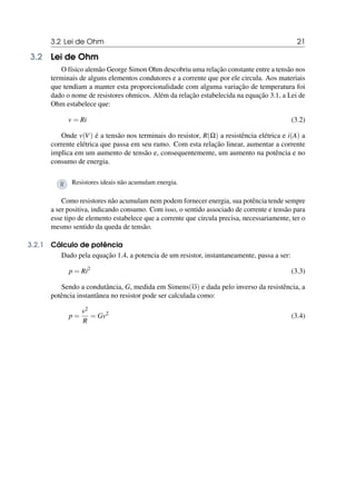 3.2 Lei de Ohm 21
3.2 Lei de Ohm
O físico alemão George Simon Ohm descobriu uma relação constante entre a tensão nos
terminais de alguns elementos condutores e a corrente que por ele circula. Aos materiais
que tendiam a manter esta proporcionalidade com alguma variação de temperatura foi
dado o nome de resistores ohmicos. Além da relação estabelecida na equação 3.1, a Lei de
Ohm estabelece que:
v = Ri (3.2)
Onde v(V) é a tensão nos terminais do resistor, R(Ω) a resistência elétrica e i(A) a
corrente elétrica que passa em seu ramo. Com esta relação linear, aumentar a corrente
implica em um aumento de tensão e, consequentemente, um aumento na potência e no
consumo de energia.
R Resistores ideais não acumulam energia.
Como resistores não acumulam nem podem fornecer energia, sua potência tende sempre
a ser positiva, indicando consumo. Com isso, o sentido associado de corrente e tensão para
esse tipo de elemento estabelece que a corrente que circula precisa, necessariamente, ter o
mesmo sentido da queda de tensão.
3.2.1 Cálculo de potência
Dado pela equação 1.4, a potencia de um resistor, instantaneamente, passa a ser:
p = Ri2
(3.3)
Sendo a condutância, G, medida em Simens(℧) e dada pelo inverso da resistência, a
potência instantânea no resistor pode ser calculada como:
p =
v2
R
= Gv2
(3.4)
 