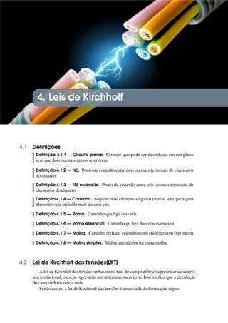 4. Leis de Kirchhoff
4.1 Definições
Definição 4.1.1 — Circuito planar. Circuito que pode ser desenhado em um plano
sem que dois ou mais ramos se cruzem.
Definição 4.1.2 — Nó. Ponto de conexão entre dois ou mais terminais de elementos
do circuito.
Definição 4.1.3 — Nó essencial. Ponto de conexão entre três ou mais terminais de
elementos do circuito.
Definição 4.1.4 — Caminho. Sequencia de elementos ligados entre si sem que algum
elemento seja incluído mais de uma vez.
Definição 4.1.5 — Ramo. Caminho que liga dois nós.
Definição 4.1.6 — Ramo essencial. Caminho qu liga dois nós essenciais.
Definição 4.1.7 — Malha. Caminho fechado cujo último nó coincide com o primeiro.
Definição 4.1.8 — Malha simples. Malha que não inclui outra malha.
4.2 Lei de Kirchhoff das tensões[LKT]
A lei de Kirchhof das tensões se baseia no fato do campo elétrico apresentar caracterís-
tica irrotacional, ou seja, representa um sistema conservativo. Isso implica que a circulação
do campo elétrico seja nula.
Sendo assim, a lei de Kirchhoff das tensões é anunciada da forma que segue:
 