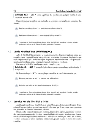 24 Capítulo 4. Leis de Kirchhoff
Definição 4.2.1 — LKT. A soma algébrica das tensões em qualquer malha de um
circuito é sempre nula.
Para sistematizar a análise, são indicadas as seguintes convenções no somatório das
tensões:
R Queda de tensão positiva (+) e aumento de tensão negativa(-).
R Queda e tensão negativa (-) e aumento de tensão positiva (+).
R A utilização da convenção escolhida deve ser aplicada a todo o circuito, sendo
proibida a utilização de forma aleatória para cada elemento.
4.3 Lei de Kirchhoff das correntes[LKC]
A lei de Kirchhoff das correntes se baseia no princípio de conservação da carga, que
estabelece que cargas elétricas não podem ser criadas ou destruídas, implicando que
toda carga elétrica que entreem algum nó precisa, necessariamente, sairpara que a
quantidade líquida de cargas no circuito fechado permaneça constante.
Por tanto, a lei de Kirchhoff das correntes estabelece que:
Definição 4.3.1 — LKT. A soma algébrica das correntes em qualquer nó do circuito é
sempre nula.
De forma análoga à LKT, a convenção para a análise se estabelece como segue:
R Corrente que entra no nó (+) e corrente que sai do nó (-).
R Corrente que entra no nó (-) e corrente que sai do nó (+).
R A utilização da convenção escolhida deve ser aplicada a todo o circuito, sendo
proibida a utilização de forma aleatória para cada elemento.
4.4 Uso das leis de Kirchhoff e Ohm
A utilização das leis de Kirchhoff, e da lei de Ohm, possibilitam a modelagem de cir-
cuitos elétricos resistivos, por meio de equações lineares, que descrevem o comportamento
das grandezas de tensão e corrente no circuito.
Para modelar o circuito de maneira eficiente, é necessário, a priori, determinar o sentido
das correntes nos ramos dos circuitos e as polaridades das tensões no elementos. Apesar
das escolhas destas poderem ser arbitrárias, a utilização de convenções como, por exemplo,
o sentido associado de tensão e corrente em resistores, podem reduzir os passos necessários
à analise.
 