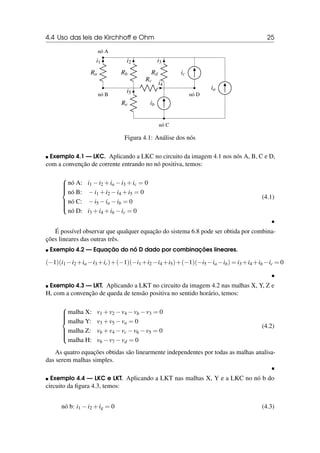 4.4 Uso das leis de Kirchhoff e Ohm 25
nó B
Ra
i1
nó A
Rb
i2
Rc
i4
Rd
i3
Re
i5
nó C
ib
nó D
ic
ia
Figura 4.1: Análise dos nós
 Exemplo 4.1 — LKC. Aplicando a LKC no circuito da imagem 4.1 nos nós A, B, C e D,
com a convenção de corrente entrando no nó positiva, temos:









nó A: i1 −i2 +ia −i3 +ic = 0
nó B: −i1 +i2 −i4 +i5 = 0
nó C: −i5 −ia −ib = 0
nó D: i3 +i4 +ib −ic = 0
(4.1)

É possível observar que qualquer equação do sistema 6.8 pode ser obtida por combina-
ções lineares das outras três.
 Exemplo 4.2 — Equação do nó D dado por combinações lineares.
(−1)(i1 −i2 +ia −i3 +ic)+(−1)(−i1 +i2 −i4 +i5)+(−1)(−i5 −ia −ib) = i3 +i4 +ib −ic = 0

 Exemplo 4.3 — LKT. Aplicando a LKT no circuito da imagem 4.2 nas malhas X, Y, Z e
H, com a convenção de queda de tensão positiva no sentido horário, temos:









malha X: v1 +v2 −v4 −vb −v3 = 0
malha Y: v3 +v5 −va = 0
malha Z: vb +v4 −vc −v6 −v5 = 0
malha H: v6 −v7 −vd = 0
(4.2)
As quatro equações obtidas são linearmente independentes por todas as malhas analisa-
das serem malhas simples.

 Exemplo 4.4 — LKC e LKT. Aplicando a LKT nas malhas X, Y e a LKC no nó b do
circuito da figura 4.3, temos:
nó b: i1 −i2 +ig = 0 (4.3)
 