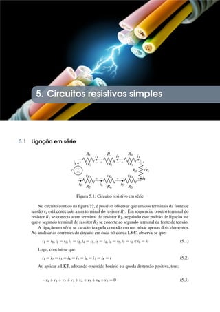 5. Circuitos resistivos simples
5.1 Ligação em série
R1
+ −
vR1
i1
R2
+ −
vR2
i2
R3
+ −
vR3
i3
R4
+
−
vR4
i4
R5
+
−
vR5
i5
R6
+
−
vR6
i6
R7
+
−
vR7
i8
+
−
v
i8
Figura 5.1: Circuito resistivo em série
No circuito contido na figura ??, é possível observar que um dos terminais da fonte de
tensão vs está conectado a um terminal do resistor R1. Em sequencia, o outro terminal do
resistor R1 se conecta a um terminal do resistor R2, seguindo este padrão de ligação até
que o segundo terminal do resistor R7 se conecte ao segundo terminal da fonte de tensão.
A ligação em série se caracteriza pela conexão em um nó de apenas dois elementos.
Ao analisar as correntes do circuito em cada nó com a LKC, observa-se que:
i1 = i8,i2 = i1,i3 = i2,i4 = i3,i5 = i4,i6 = i5,i7 = i6 e i8 = i7 (5.1)
Logo, conclui-se que:
i1 = i2 = i3 = i4 = i5 = i6 = i7 = i8 = i (5.2)
Ao aplicar a LKT, adotando o sentido horário e a queda de tensão positiva, tem:
−vs +v1 +v2 +v3 +v4 +v5 +v6 +v7 = 0 (5.3)
 
