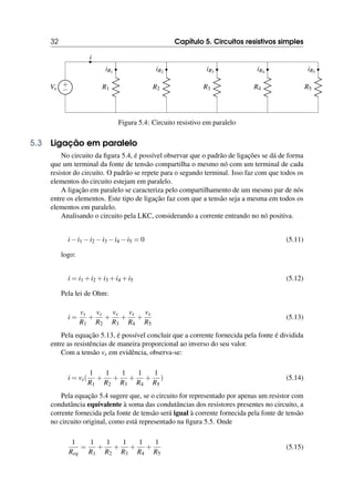 32 Capítulo 5. Circuitos resistivos simples
i
+
−
Vs R1
iR1
R2
iR2
R3
iR3
R4
iR4
R5
iR5
Figura 5.4: Circuito resistivo em paralelo
5.3 Ligação em paralelo
No circuito da figura 5.4, é possível observar que o padrão de ligações se dá de forma
que um terminal da fonte de tensão compartilha o mesmo nó com um terminal de cada
resistor do circuito. O padrão se repete para o segundo terminal. Isso faz com que todos os
elementos do circuito estejam em paralelo.
A ligação em paralelo se caracteriza pelo compartilhamento de um mesmo par de nós
entre os elementos. Este tipo de ligação faz com que a tensão seja a mesma em todos os
elementos em paralelo.
Analisando o circuito pela LKC, considerando a corrente entrando no nó positiva.
i−i1 −i2 −i3 −i4 −i5 = 0 (5.11)
logo:
i = i1 +i2 +i3 +i4 +i5 (5.12)
Pela lei de Ohm:
i =
vs
R1
+
vs
R2
+
vs
R3
+
vs
R4
+
vs
R5
(5.13)
Pela equação 5.13, é possível concluir que a corrente fornecida pela fonte é dividida
entre as resistências de maneira proporcional ao inverso do seu valor.
Com a tensão vs em evidência, observa-se:
i = vs(
1
R1
+
1
R2
+
1
R3
+
1
R4
+
1
R5
) (5.14)
Pela equação 5.4 sugere que, se o circuito for representado por apenas um resistor com
condutância equivalente à soma das condutâncias dos resistores presentes no circuito, a
corrente fornecida pela fonte de tensão será igual à corrente fornecida pela fonte de tensão
no circuito original, como está representado na figura 5.5. Onde
1
Req
=
1
R1
+
1
R2
+
1
R3
+
1
R4
+
1
R5
(5.15)
 