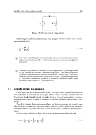 5.4 Circuito divisor de corrente 33
i
+
−
Vs Req
Figura 5.5: Circuito resistivo equivalente
De forma geral, pode se estabelecer que, para qualquer circuito resistivo com n resisto-
res em paralelo, tem:
1
Req
=
n
∑
α=1
1
Rα
(5.16)
R Um circuito paralelo pode ser caracterizado como um circuito em que a tensão
aplicada aos terminais de todos os elementos é exatamente a mesma em amplitude e
polaridade.
R Numa associação paralela de resistores, o resistor equivalente Req será sempre menor
do que o menor dos resistores conectados em paralelo. Essa afirmação pode ser
confirmada pelo fato de que a condutância equivalente é maior do que a condutância
individual de cada ramo resistivo do circuito, dado que a condutância equivalente
é a soma dessas condutâncias individuais. Como maior condutância implica menor
resistência, então confirma-se a afirmação inicial.
5.4 Circuito divisor de corrente
Como observado no circuito resistivo paralelo, a corrente fornecida pela fonte de tensão
é dividida entre os resistores da associação. Dessa forma, o circuito também pode ser
denominado de circuito divisor de corrente. Deve-se observar que para isto ocorrer, a
tensão entre os terminais de todos os elementos do circuito divisor de corrente deverá ser a
mesma.
Para determinação da corrente em qualquer um dos resistores de um circuito para-
lelo (ou divisor de corrente), não é necessário conhecer a tensão aplicada aos resistores,
bastando conhecer a corrente total e os valores de resistência, como será demonstrado a
seguir.
Considerando o circuito da figura 5.6, tem-se que a corrente total i é dada por:
i = vs(
1
R1
+
1
R2
+
1
R3
+
1
R4
+
1
R5
) (5.17)
 