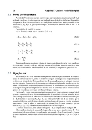 36 Capítulo 5. Circuitos resistivos simples
5.6 Ponte de Wheatstone
A ponte de Wheatstone, que tem sua topologia representada no circuito da figura 5.10, é
utilizada em alguns circuitos que tem por finalidade a medição de resistências. O princípio
de operação deste circuito se baseia na condição de equilíbrio da ponte garantida pelos
resistores R1, R2, R3 e Rx que, quando atingida, a diferença de potencial entre os nós C e B
se anula.
Na condição de equilíbrio, segue:
vCB = 0 ⇒ vAC = vAB, vCD = vBD, i1 = i2, ix = i3
R1i1 = Rxix e R2i2 = R3i3 (5.20)
R1
Rx
=
ix
i1
e
R2
R3
=
i3
i2
(5.21)
ix
i1
=
i3
i2
⇒
R1
Rx
=
R2
R3
(5.22)
Rx =
R1R3
R2
(5.23)
Relembrando que a resistência elétrica de alguns materiais pode variar com grandezas
do meio, esta estrutura pode ser utilizada, com a utilização de sensores resistivos, para
medir, de forma indireta, a luminosidade de um ambiente, a temperatura, pressão e etc.
5.7 Ligação ∆-Y
Na associação ∆−Y de resistores não é possível aplicar os procedimentos de simplifi-
cação de circuitos resistivos, como os desenvolvidos para associação série ou paralela entre
resistores de forma direta. Dependendo do tipo de associação estrela ou triângulo presente
em um circuito, é possível realizar uma conversão estrela/triângulo, ou vice-versa, de
modo a permitir uma análise mais simples do circuito. A transformação de uma associação
estrela para triângulo deverá preservar o mesmo nível de corrente e tensão observados nos
pontos de conexão da associação estrela ou triângulo original.
Na figura 5.11, está presente um circuito composto por cinco resistores no qual não é
possível uma simplificação direta usando métodos de associação série ou paralela. Neste
caso, uma possibilidade de obter um circuito simplificado é realizar uma transformação
∆−Y, tomando os resistores R1, R2 e R3, que estão conectados em ∆. De modo a que o
circuito obtido seja equivalente ao circuito original, é necessário que no circuito resultante
as correntes i, i4 e i5 sejam as mesmas do circuito original, levando também a que as
tensões vAB, vAC e vCB também sejam as mesmas do circuito original.
O circuito modificado, após a transformação ∆−Y, é o representado na figura ??.
Observando o circuito da imagem 5.12, percebe-se que após a transformação ∆−Y, o
circuito equivalente resultante, formado pelos resistores Rx, Ry e Rz, na figura 5.13 torna
possível determinar uma resistência equivalente a qual será dada por Rx +(Ry +R4)//(Rz +
R5).
 