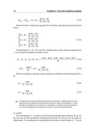 40 Capítulo 5. Circuitos resistivos simples
RY
eqBC
= R∆
eqBC
⇒ Ry +Rz =
R3(R1 +R2)
R1 +R2 +R3
(5.32)
Desenvolvendo o conjunto das equações das resistências equivalentes para cada circuito,
temos:















Ry +Rz =
R3(R1 +R2)
R1 +R2 +R3
Rx +Rz =
R2(R1 +R3)
R1 +R2 +R3
Rx +Ry =
R1(R2 +R3)
R1 +R2 +R3
(5.33)
Considerando R1 +R2 +R3, como Rd, multiplicando as duas primeiras equações por
−1 e em seguida somando as mesmas, temos:
−Ry −Rz −Rx −Rz +Rx +Ry =
−R1R3 −R2R3 −R1R2 −R2R3 +R1R2 +R1R3
Rd
(5.34)
−2Rz =
−2R2R3
Rd
⇒ Rz =
R2R3
R1 +R2 +R3
(5.35)
De forma análoga,as operações lineares podem ser utilizadas na determinação de Rx e
Ry.
Ry =
R1R3
R1 +R2 +R3
(5.36)
Rx =
R1R2
R1 +R2 +R3
(5.37)
R A expressão para cada resistência equivalente da conexão Y é obtida através de uma
expressão que é função das resistências do circuito ∆, onde o denominador é a soma
de todas as resistências do circuito ∆ e o numerador é o produto das duas resistências
do circuito ∆ adjacentes a resistência do circuito Y que se deseja determinar.
R1, R2 e R3
Na transformação Y −∆, dado o circuito original formado pelos resistores Rx, Ry, Rz,
R4 e R5, um circuito equivalente formado pelos resistores R1, R2, R3, R4 e R5, pode ser
determinado. As considerações de equivalências discutidas na transformação ∆−Y são as
 
