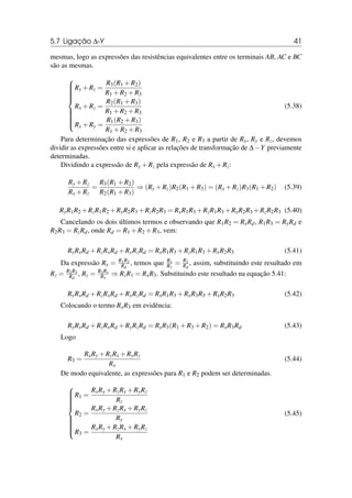 5.7 Ligação ∆-Y 41
mesmas, logo as expressões das resistências equivalentes entre os terminais AB, AC e BC
são as mesmas.















Ry +Rz =
R3(R1 +R2)
R1 +R2 +R3
Rx +Rz =
R2(R1 +R3)
R1 +R2 +R3
Rx +Ry =
R1(R2 +R3)
R1 +R2 +R3
(5.38)
Para determinação das expressões de R1, R2 e R3 a partir de Rx, Ry e Rz, devemos
dividir as expressões entre si e aplicar as relações de transformação de ∆−Y previamente
determinadas.
Dividindo a expressão de Ry +Rz pela expressão de Rx +Rz:
Ry +Rz
Rx +Rz
=
R3(R1 +R2)
R2(R1 +R3)
⇒ (Ry +Rz)R2(R1 +R3) = (Rx +Rz)R3(R1 +R2) (5.39)
RyR1R2 +RzR1R2 +RyR2R3 +RzR2R3 = RxR1R3 +RzR1R3 +RxR2R3 +RzR2R3 (5.40)
Cancelando os dois últimos termos e observando que R1R2 = RxRd, R1R3 = RyRd e
R2R3 = RzRd, onde Rd = R1 +R2 +R3, vem:
RyRxRd +RzRxRd +RyRzRd = RxR1R3 +RzR1R3 +RxR2R3 (5.41)
Da expressão Rx = R1R2
Rd
, temos que Rx
R1
= R2
Rd
, assim, substituindo este resultado em
Rz = R2R3
Rd
, Rz = R3Rx
R1
⇒ RzR1 = RxR3. Substituindo este resultado na equação 5.41:
RyRxRd +RzRxRd +RyRzRd = RxR1R3 +RxR3R3 +RxR2R3 (5.42)
Colocando o termo RxR3 em evidência:
RyRxRd +RzRxRd +RyRzRd = RxR3(R1 +R3 +R2) = RxR3Rd (5.43)
Logo
R3 =
RxRy +RzRx +RyRz
Rx
(5.44)
De modo equivalente, as expressões para R1 e R2 podem ser determinadas.















R1 =
RxRy +RzRx +RyRz
Rz
R2 =
RxRy +RzRx +RyRz
Ry
R3 =
RxRy +RzRx +RyRz
Rx
(5.45)
 