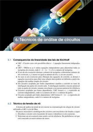 6. Técnicas de análise de circuitos
6.1 Consequencias da linearidade das leis de Kirchhoff
• LKC – Circuito com n nós possibilita obter n−1 equações linearmente independen-
tes.
• LKT – Obtém-se as k outras equações independentes para determinar todas as
incógnitas do circuito, onde k = b−(n−1) e b é o número de incógnitas.
• O uso de nós essenciais diminui o número de incógnitas a determinar (número de
nós essenciais, ne é menor ou igual ao número de nós, n, em um circuito).
• Ao usar os nós essenciais para obtenção das equações de corrente, as demais k
equações necessárias para obter uma solução única podem ser definidas a partir das
equações das malhas simples do circuito.
• Em circuitos acoplados por fontes dependentes mantém a corrente no ramo de
interligação das partes do circuito nula. A interligação mantém o mesmo potencial
entre as partes do circuito, tomada com relação a um mesmo potencial de referência.
• Circuitos acoplados por fontes dependentes: LKC fornece n − s expressões de
corrente independentes, onde n é o número de nós e s o número de partes.
• Circuitos acoplados por fontes dependentes: LKT fornece b−(n−s) expressões de
malhas independentes, onde b é o número de incógnitas.
6.2 Técnica da tensão de nó
A técnica de análise da tensão de nó consiste na sistematização da solução do circuito
utilizando a LKC e a lei de Ohm.
Os passos necessários à modelagem dos circuitos com esta técnica são listados a seguir.
1. Desenhar o circuito sem cruzamento de ramos e identificar os nós essenciais.
2. Selecionar um nó essencial como sendo o nó de referência. De preferência o nó que
está conectado ao maior número de ramos.
 