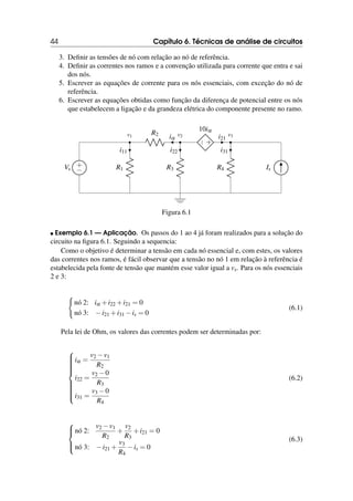 44 Capítulo 6. Técnicas de análise de circuitos
3. Definir as tensões de nó com relação ao nó de referência.
4. Definir as correntes nos ramos e a convenção utilizada para corrente que entra e sai
dos nós.
5. Escrever as equações de corrente para os nós essenciais, com exceção do nó de
referência.
6. Escrever as equações obtidas como função da diferença de potencial entre os nós
que estabelecem a ligação e da grandeza elétrica do componente presente no ramo.
+
−
Vs R1
i11
v1
R3
i22
v2
R2
iα
R4
i31
Is
+
−
10iα
i21
v3
Figura 6.1
 Exemplo 6.1 — Aplicação. Os passos do 1 ao 4 já foram realizados para a solução do
circuito na figura 6.1. Seguindo a sequencia:
Como o objetivo é determinar a tensão em cada nó essencial e, com estes, os valores
das correntes nos ramos, é fácil observar que a tensão no nó 1 em relação à referência é
estabelecida pela fonte de tensão que mantém esse valor igual a vs. Para os nós essenciais
2 e 3:
(
nó 2: iα +i22 +i21 = 0
nó 3: −i21 +i31 −is = 0
(6.1)
Pela lei de Ohm, os valores das correntes podem ser determinadas por:















iα =
v2 −v1
R2
i22 =
v2 −0
R3
i31 =
v3 −0
R4
(6.2)





nó 2:
v2 −v1
R2
+
v2
R3
+i21 = 0
nó 3: −i21 +
v3
R4
−is = 0
(6.3)
 