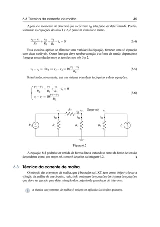 6.3 Técnica da corrente de malha 45
Agora é o momento de observar que a corrente i21 não pode ser determinada. Porém,
somando as equações dos nós 1 e 2, é possível eliminar o termo.
v2 −v1
R2
+
v2
R3
+
v3
R4
−is = 0 (6.4)
Esta escolha, apesar de eliminar uma variável da equação, fornece uma só equação
com duas variáveis. Outro fato que deve receber atenção é a fonte de tensão dependente
fornecer uma relação entre as tensões nos nós 3 e 2.
v3 −v2 = 10iα ⇒ v3 −v2 = 10
v2 −v1
R2
(6.5)
Resultando, novamente, em um sistema com duas incógnitas e duas equações.





v2 −v1
R2
+
v2
R3
+
v3
R4
−is = 0
v3 −v2 = 10
v2 −v1
R2
(6.6)
+
−
Vs R1
i11
v1
R3
i22
v2
R2
iα
R4
i31
Is
Super nó v3
Figura 6.2
A equação 6.4 poderia ser obtida de forma direta tratando o ramo da fonte de tensão
dependente como um super nó, como é descrito na imagem 6.2. 
6.3 Técnica da corrente de malha
O método das correntes de malha, que é baseado na LKT, tem como objetivo levar a
solução da análise de um circuito, reduzindo o número de equações do sistema de equações
que deve ser gerado para determinação do conjunto de grandezas de interesse.
R A técnica das correntes de malha só podem ser aplicadas à circuitos planares.
 