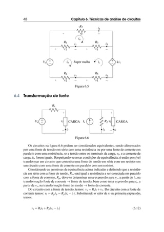 48 Capítulo 6. Técnicas de análise de circuitos
+
−
Vs Super malha
+
− ki1
R1
+ −
v1
i1
R3
+ −
v3
i3
R4
+ −
v4
i4
R5
+ −
v5
i5
R2
+ −
v2
i2
ic
ia
ib
Figura 6.5
6.4 Transformação de fonte
+
−
Vs
Rs
CARGA
+
−
vl
il
Is Rp
ip
CARGA
+
−
vl
il
Figura 6.6
Os circuitos na figura 6.6 podem ser considerados equivalentes, sendo alimentados
por uma fonte de tensão em série com uma resistência ou por uma fonte de corrente em
paralelo com uma resistência, se a tensão entre os terminais da carga, vl, e a corrente de
carga, il, forem iguais. Respeitando-se essas condições de equivalência, é então possível
transformar um circuito que contenha uma fonte de tensão em série com um resistor em
um circuito com uma fonte de corrente em paralelo com um resistor.
Considerando as premissas de equivalência acima indicadas e definindo que a resistên-
cia em série com a fonte de tensão, Rs, será igual a resistência a ser conectada em paralelo
com a fonte de corrente, Rp, deve-se determinar uma expressão para vs, a partir de is, na
transformação fonte de corrente → fonte de tensão, bem como uma expressão para is, a
partir de vs, na transformação fonte de tensão → fonte de corrente.
Do circuito com a fonte de tensão, temos: vs = Rsil +vl. Do circuito com a fonte de
corrente temos: vl = Rpip = Rp(is −il). Substituindo o valor de vl na primeira expressão,
temos:
vs = Rsil +Rp(is −il) (6.12)
 