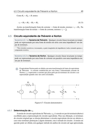 6.5 Circuito equivalente de Thévenin e Norton 49
Como Rs = Rp = R, temos:
vs = Ril +Ris −Ril = Ris (6.13)
Assim, na transformação fonte de corrente → fonte de tensão, teremos: vs = Ris. Na
transformação fonte de tensão → fonte de corrente, teremos: is = vs
R .
6.5 Circuito equivalente de Thévenin e Norton
Teorema 6.5.1 — Teorema de Thévenin. Qualquer circuito linear invariante no tempo
pode ser representado por uma fonte de tensão em série com uma impedânciaa em um
par de terminais.
aNos circuitos resistivos e ressonantes, a parte imaginária da impedância é nula, restando apenas a
componente resistiva.
Teorema 6.5.2 — Teorema de Norton. Qualquer circuito linear invariante no tempo
pode ser representado por uma fonte de corrente em paralelo com uma impedância em
um par de terminais.
R O equivalente Norton pode ser obtido com uma transformação de fontes do equivalente
de Thévenin. A corrente estabelecida por esta fonte é denominada corrente de
Norton, in, e representa a corrente que passa pelo par de terminais do circuito a ser
representado quando estes são curto-circuitados.
+
−
Vs
R1
i1
+
−
βv0
b
+
−
Vth
αi1 R2
+
−
V0
a
Figura 6.7: Circuito demonstrativo
6.5.1 Determinação de vth
A tensão do circuito equivalente de Thévenin, vth, é a tensão no par de terminais(abertos)
escolhidos para a representação do circuito equivalente. Para sua obtenção, os terminais
do circuito original que se deseja determinar o circuito equivalente devem ser abertos e,
caso estes terminais pertençam a algum elemento, este é retirado do circuito. A tensão em
questão pode ser obtida com qualquer método de análise de circuito até aqui apresentada.
 