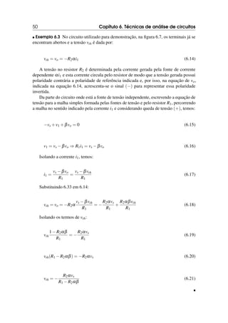 50 Capítulo 6. Técnicas de análise de circuitos
 Exemplo 6.3 No circuito utilizado para demonstração, na figura 6.7, os terminais já se
encontram abertos e a tensão vth é dada por:
vth = vo = −R2αi1 (6.14)
A tensão no resistor R2 é determinada pela corrente gerada pela fonte de corrente
dependente αi1 e esta corrente circula pelo resistor de modo que a tensão gerada possui
polaridade contrária a polaridade de referência indicada e, por isso, na equação de vo,
indicada na equação 6.14, acrescenta-se o sinal (−) para representar essa polaridade
invertida.
Da parte do circuito onde está a fonte de tensão independente, escrevendo a equação de
tensão para a malha simples formada pelas fontes de tensão e pelo resistor R1, percorrendo
a malha no sentido indicado pela corrente i1 e considerando queda de tensão (+), temos:
−vs +v1 +βvo = 0 (6.15)
v1 = vs −βvo ⇒ R1i1 = vs −βvo (6.16)
Isolando a corrente i1, temos:
i1 =
vs −βvo
R1
=
vs −βvth
R1
(6.17)
Substituindo 6.33 em 6.14:
vth = vo = −R2α
vs −βvth
R1
= −
R2αvs
R1
+
R2αβvth
R1
(6.18)
Isolando os termos de vth:
vth
1−R2αβ
R1
= −
R2αvs
R1
(6.19)
vth(R1 −R2αβ) = −R2αvs (6.20)
vth = −
R2αvs
R1 −R2αβ
(6.21)

 