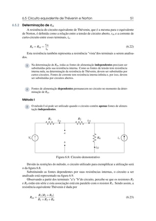 6.5 Circuito equivalente de Thévenin e Norton 51
6.5.2 Determinação de Rth
A resistência do circuito equivalente de Thévenin, que é a mesma para o equivalente
de Norton, é definida como a relação entre a tensão de circuito aberto, vth e a corrente de
curto-circuito entre esses terminais, in.
Rn = Rth =
vth
in
(6.22)
Esta resistência também representa a resistência vistados terminais a serem analisa-
dos.
R Na determinação de Rth, todas as fontes de alimentação independentes precisam ser
substituídas pela sua resistência interna. Como as fontes de tensão tem resistência
interna nula, na determinação da resistência de Thévenin, devem ser substituídas por
curtos-circuitos. Fontes de corrente tem resistência interna infinita e, por isso, devem
ser substituídas por circuitos abertos.
R Fontes de alimentação dependentes permanecem no circuito no momento da deter-
minação de Rth.
Método I
R O método I só pode ser utilizado quando o circuito contém apenas fontes de alimen-
tação independentes.
+
−
Vs
R1
i11
b
a
R2
i12
R4
i22
is
Figura 6.8: Circuito demonstrativo
Devido às restrições do método, o circuito utilizado para exemplificar a utilização será
o da figura 6.8.
Substituindo as fontes dependentes por suas resistências internas, o circuito a ser
analisado está representado na figura 6.9.
Observando a partir dos terminais ae bdo circuito, percebe-se que os resistores R2
e R4 estão em série e esta associação está em paralelo com o resistor R1. Sendo assim, a
resistência equivalente Thévenin é dada por
Rth =
R1(R2 +R4)
R1 +R2 +R4
(6.23)
 