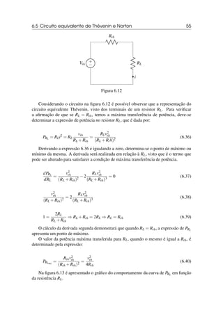 6.5 Circuito equivalente de Thévenin e Norton 55
+
−
Vth
Rth
RL
i
Figura 6.12
Considerando o circuito na figura 6.12 é possível observar que a representação do
circuito equivalente Thévenin, visto dos terminais de um resistor RL. Para verificar
a afirmação de que se RL = Rth, temos a máxima transferência de potência, deve-se
determinar a expressão de potência no resistor RL, que é dada por:
PRL = RLi2
= RL
vth
RL +Rth
=
RLv2
th
(RL +Rth)2
(6.36)
Derivando a expressão 6.36 e igualando a zero, determina-se o ponto de máximo ou
mínimo da mesma. A derivada será realizada em relação à RL, visto que é o termo que
pode ser alterado para satisfazer a condição de máxima transferência de potência.
dPRL
dRL
=
v2
th
(RL +Rth)2
−2
RLv2
th
(RL +Rth)3
= 0 (6.37)
v2
th
(RL +Rth)2
= 2
RLv2
th
(RL +Rth)3
(6.38)
1 =
2RL
RL +Rth
⇒ RL +Rth = 2RL ⇒ RL = Rth (6.39)
O cálculo da derivada segunda demonstrará que quando RL = Rth, a expressão de PRL
apresenta um ponto de máximo.
O valor da potência máxima transferida para RL, quando o mesmo é igual a Rth, é
determinado pela expressão:
PRLmx
=
Rthv2
th
(Rth +Rth)2
=
v2
th
4Rth
(6.40)
Na figura 6.13 é apresentado o gráfico do comportamento da curva de PRL em função
da resistência RL.
 