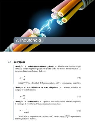 7. Indutância
7.1 Definições
Definição 7.1.1 — Permeabilidade magnética (µ). Medida da facilidade com que
linhas de campo magnético podem ser estabelecidas no interior de um material. A
expressão da permeabilidade é dada por:
µ =
B
H
(7.1)
Onde B(Weber
m2 ) é a densidade de fluxo magnético e H(A
m) é o vetor campo magnético.
Definição 7.1.2 — Densidade de fluxo magnético (B) . Número de linhas de
campo por unidade de área.
B =
Φ
A
(7.2)
Definição 7.1.3 — Relutância R . Oposição ao estabelecimento do fluxo magnético.
É o análogo da resistência elétrica para circuitos magnéticos.
R =
l
µ0µrA
(7.3)
Onde l(m) é o comprimento do circuito, A(m2) é a área e µ0µr(Henry
m ) a permeabili-
dade magnética do material.
 