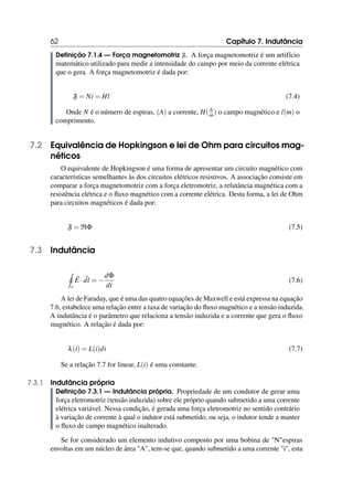 62 Capítulo 7. Indutância
Definição 7.1.4 — Força magnetomotriz F. A força magnetomotriz é um artifício
matemático utilizado para medir a intensidade do campo por meio da corrente elétrica
que o gera. A força magnetomotriz é dada por:
F = Ni = Hl (7.4)
Onde N é o número de espiras, (A) a corrente, H(A
m) o campo magnético e l(m) o
comprimento.
7.2 Equivalência de Hopkingson e lei de Ohm para circuitos mag-
néticos
O equivalente de Hopkingson é uma forma de apresentar um circuito magnético com
características semelhantes às dos circuitos elétricos resistivos. A associação consiste em
comparar a força magnetomotriz com a força eletromotriz, a relutância magnética com a
resistência elétrica e o fluxo magnético com a corrente elétrica. Desta forma, a lei de Ohm
para circuitos magnéticos é dada por:
F = RΦ (7.5)
7.3 Indutância
I
c
~
E · ~
dl = −
dΦ
dt
(7.6)
A lei de Faraday, que é uma das quatro equações de Maxwell e está expressa na equação
7.6, estabelece uma relação entre a taxa de variação do fluxo magnético e a tensão induzida.
A indutância é o parâmetro que relaciona a tensão induzida e a corrente que gera o fluxo
magnético. A relação é dada por:
λ(i) = L(i)di (7.7)
Se a relação 7.7 for linear, L(i) é uma constante.
7.3.1 Indutância própria
Definição 7.3.1 — Indutância própria. Propriedade de um condutor de gerar uma
força eletromotriz (tensão induzida) sobre ele próprio quando submetido a uma corrente
elétrica variável. Nessa condição, é gerada uma força eletromotriz no sentido contrário
à variação de corrente à qual o indutor está submetido, ou seja, o indutor tende a manter
o fluxo de campo magnético inalterado.
Se for considerado um elemento indutivo composto por uma bobina de Nespiras
envoltas em um núcleo de área A, tem-se que, quando submetido a uma corrente i, esta
 