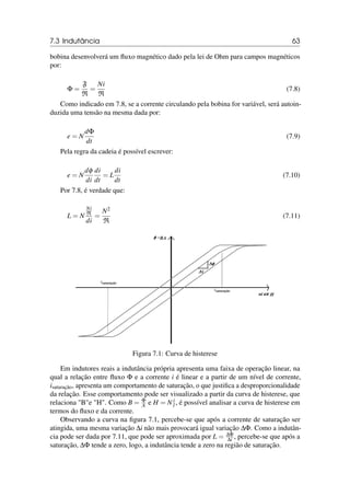 7.3 Indutância 63
bobina desenvolverá um fluxo magnético dado pela lei de Ohm para campos magnéticos
por:
Φ =
F
R
=
Ni
R
(7.8)
Como indicado em 7.8, se a corrente circulando pela bobina for variável, será autoin-
duzida uma tensão na mesma dada por:
e = N
dΦ
dt
(7.9)
Pela regra da cadeia é possível escrever:
e = N
dφ
di
di
dt
= L
di
dt
(7.10)
Por 7.8, é verdade que:
L = N
Ni
R
di
=
N2
R
(7.11)
Figura 7.1: Curva de histerese
Em indutores reais a indutância própria apresenta uma faixa de operação linear, na
qual a relação entre fluxo Φ e a corrente i é linear e a partir de um nível de corrente,
isaturação, apresenta um comportamento de saturação, o que justifica a desproporcionalidade
da relação. Esse comportamento pode ser visualizado a partir da curva de histerese, que
relaciona Be H. Como B = Φ
A e H = N i
l , é possível analisar a curva de histerese em
termos do fluxo e da corrente.
Observando a curva na figura 7.1, percebe-se que após a corrente de saturação ser
atingida, uma mesma variação ∆i não mais provocará igual variação ∆Φ. Como a indutân-
cia pode ser dada por 7.11, que pode ser aproximada por L = ∆Φ
∆i , percebe-se que após a
saturação, ∆Φ tende a zero, logo, a indutância tende a zero na região de saturação.
 