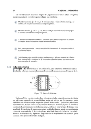 64 Capítulo 7. Indutância
Em um indutor com indutância própria L, a polaridade da tensão reflete a reação do
campo magnético à corrente responsável pela sua existência.
R Quando i aumenta, di
dt  0 ⇒ vL  0. Nessa condição é preciso fornecer energia ao
indutor para criação ou aumento do campo magnético.
R Quando i diminui, di
dt  0 ⇒ vL  0. Nessa condição o indutor devolve energia para
o circuito, retirando-a do campo magnético.
R A polaridade de referência adotada é aquela em que o potencial é positivo no terminal
do indutor onde a corrente circulando pelo mesmo entra
R Pela convenção passiva, a tensão auto-induzida é uma queda de tensão no sentido da
corrente que a gera.
R Todo indutor real é especificado pela sua indutância e pela sua corrente de trabalho.
Essa corrente indica o maior nível de corrente que o indutor suporta sem que o mesmo
entre na região de saturação.
7.3.2 Indutância mútua
Definição 7.3.2 Propriedade de um condutor de gerar uma força eletromotriz (tensão
induzida) sobre um outro condutor quando submetido a uma corrente elétrica variável.
Figura 7.2: Curva de histerese
Na figura 7.2, o circuito contém duas bobinas acopladas magneticamente através de
um núcleo de material com permeabilidade maior que a do ar, que faz com que a quase
totalidade das linhas de campo magnético geradas pela corrente i, que circula pela bobina
de indutância L, fiquem confinadas no material do núcleo. Como as espiras da bobina de
indutância L2 concatenam estas linhas de campo, se houver uma variação de direção e/ou
amplitude dessas linhas de campo magnético, será induzida uma tensão nos terminais da
bobina de indutância L2. A determinação da polaridade da tensão induzida, em relação
a tensão de referência e2, dependerá da polaridade de acoplamento das bobinas, que é
indicada pelos pontos observados na figura.
 