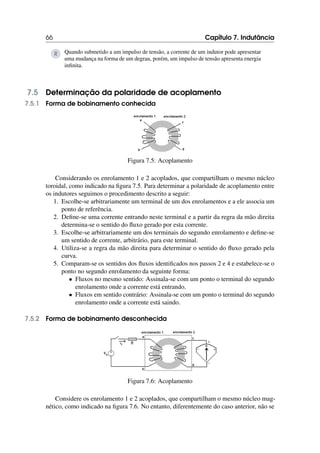 66 Capítulo 7. Indutância
R Quando submetido a um impulso de tensão, a corrente de um indutor pode apresentar
uma mudança na forma de um degrau, porém, um impulso de tensão apresenta energia
infinita.
7.5 Determinação da polaridade de acoplamento
7.5.1 Forma de bobinamento conhecida
Figura 7.5: Acoplamento
Considerando os enrolamento 1 e 2 acoplados, que compartilham o mesmo núcleo
toroidal, como indicado na figura 7.5. Para determinar a polaridade de acoplamento entre
os indutores seguimos o procedimento descrito a seguir:
1. Escolhe-se arbitrariamente um terminal de um dos enrolamentos e a ele associa um
ponto de referência.
2. Define-se uma corrente entrando neste terminal e a partir da regra da mão direita
determina-se o sentido do fluxo gerado por esta corrente.
3. Escolhe-se arbitrariamente um dos terminais do segundo enrolamento e define-se
um sentido de corrente, arbitrário, para este terminal.
4. Utiliza-se a regra da mão direita para determinar o sentido do fluxo gerado pela
curva.
5. Comparam-se os sentidos dos fluxos identificados nos passos 2 e 4 e estabelece-se o
ponto no segundo enrolamento da seguinte forma:
• Fluxos no mesmo sentido: Assinala-se com um ponto o terminal do segundo
enrolamento onde a corrente está entrando.
• Fluxos em sentido contrário: Assinala-se com um ponto o terminal do segundo
enrolamento onde a corrente está saindo.
7.5.2 Forma de bobinamento desconhecida
Figura 7.6: Acoplamento
Considere os enrolamento 1 e 2 acoplados, que compartilham o mesmo núcleo mag-
nético, como indicado na figura 7.6. No entanto, diferentemente do caso anterior, não se
 